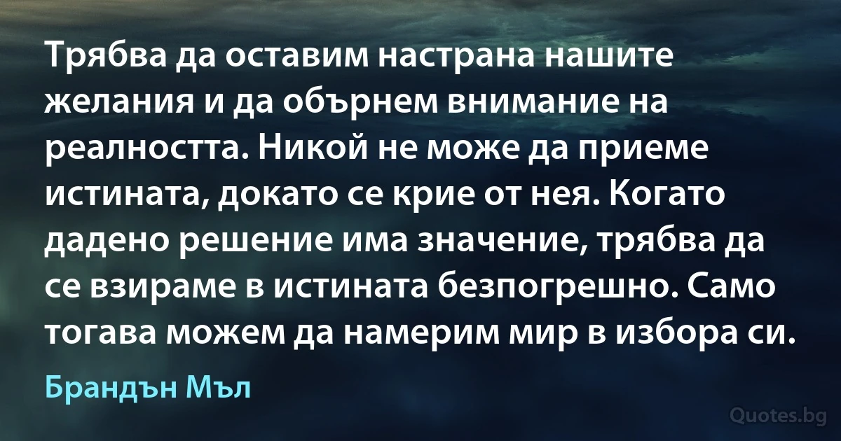 Трябва да оставим настрана нашите желания и да обърнем внимание на реалността. Никой не може да приеме истината, докато се крие от нея. Когато дадено решение има значение, трябва да се взираме в истината безпогрешно. Само тогава можем да намерим мир в избора си. (Брандън Мъл)