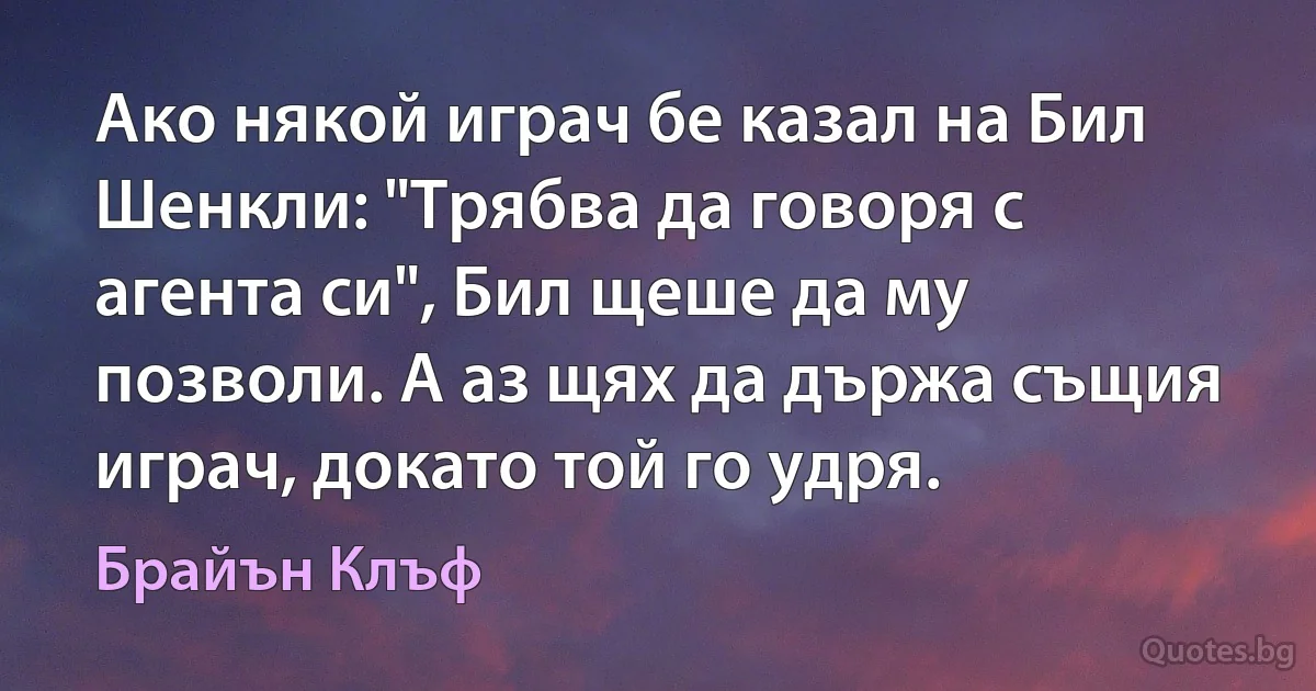 Ако някой играч бе казал на Бил Шенкли: "Трябва да говоря с агента си", Бил щеше да му позволи. А аз щях да държа същия играч, докато той го удря. (Брайън Клъф)