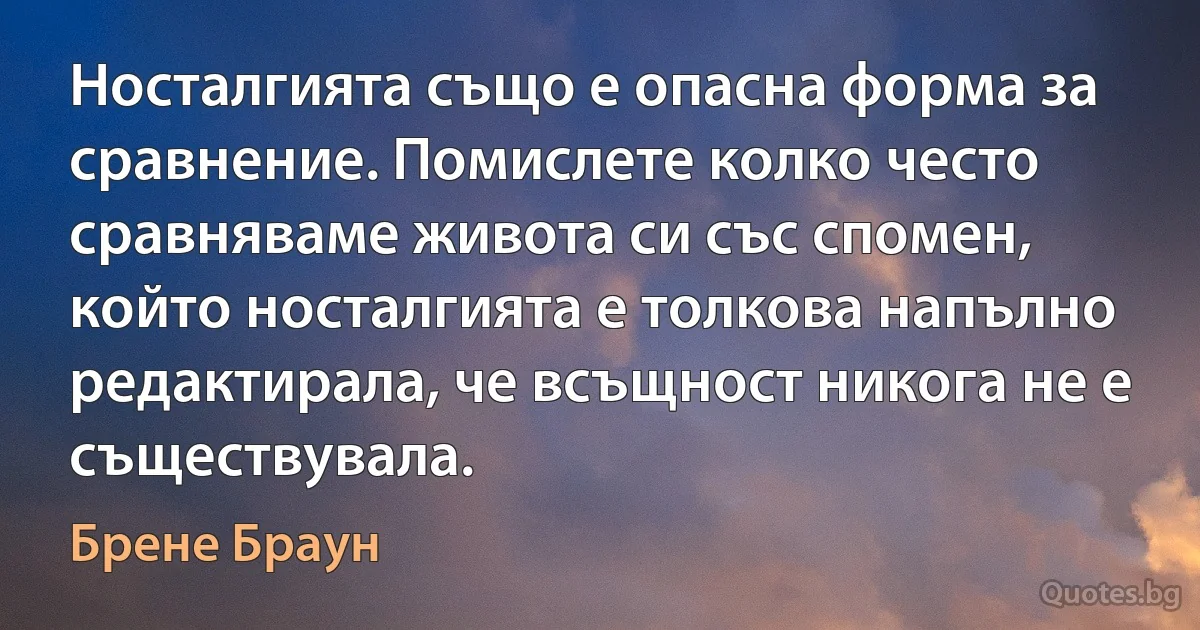 Носталгията също е опасна форма за сравнение. Помислете колко често сравняваме живота си със спомен, който носталгията е толкова напълно редактирала, че всъщност никога не е съществувала. (Брене Браун)