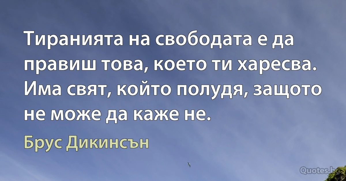 Тиранията на свободата е да правиш това, което ти харесва. Има свят, който полудя, защото не може да каже не. (Брус Дикинсън)