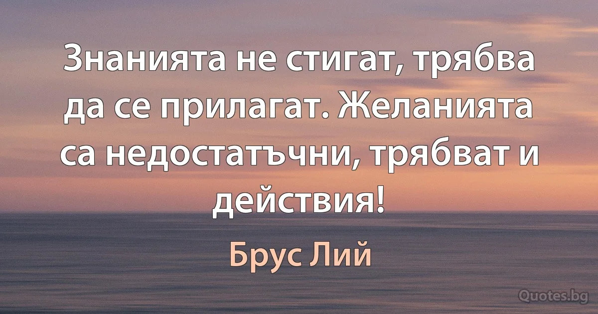 Знанията не стигат, трябва да се прилагат. Желанията са недостатъчни, трябват и действия! (Брус Лий)