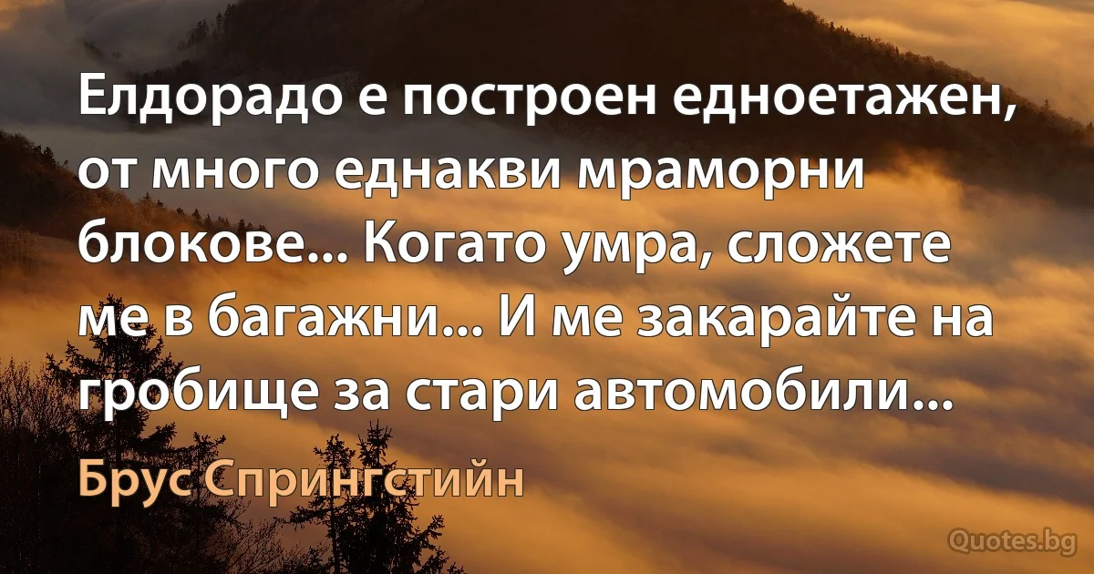 Елдорадо е построен едноетажен, от много еднакви мраморни блокове... Когато умра, сложете ме в багажни... И ме закарайте на гробище за стари автомобили... (Брус Спрингстийн)