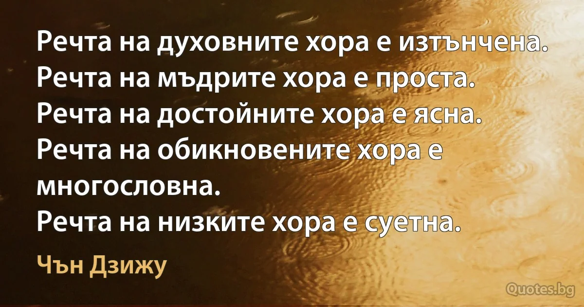 Речта на духовните хора е изтънчена.
Речта на мъдрите хора е проста.
Речта на достойните хора е ясна.
Речта на обикновените хора е многословна.
Речта на низките хора е суетна. (Чън Дзижу)