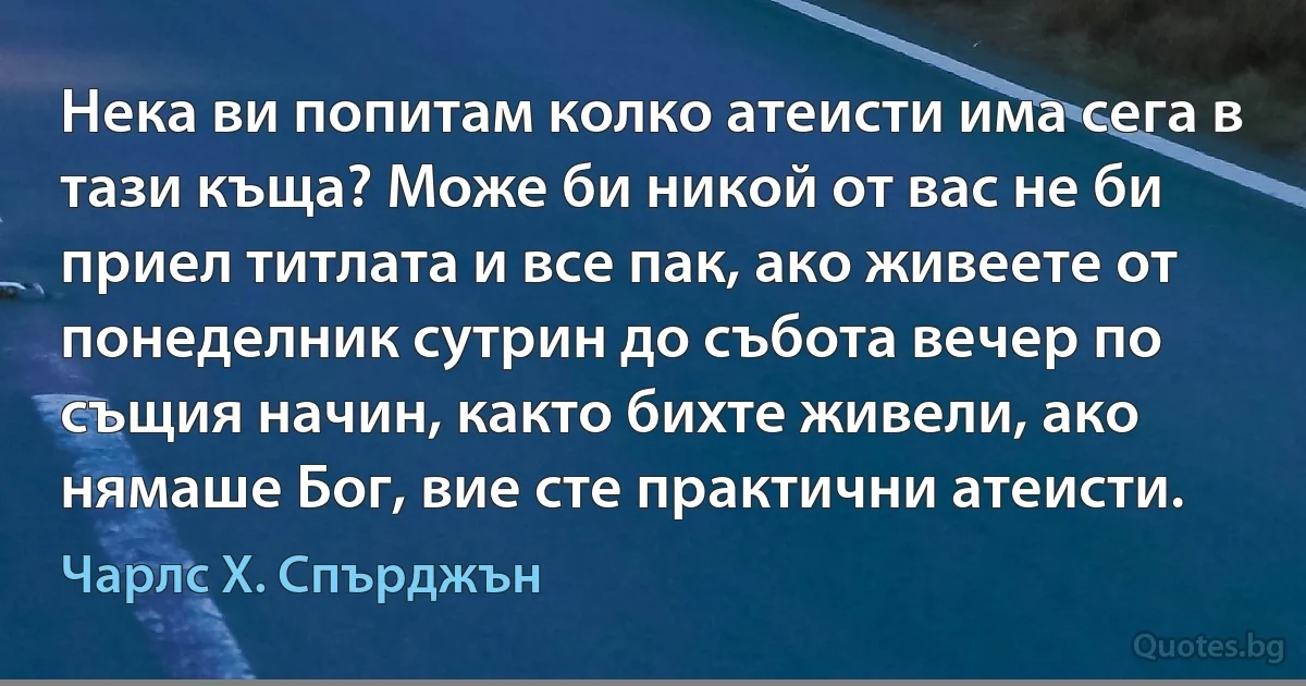 Нека ви попитам колко атеисти има сега в тази къща? Може би никой от вас не би приел титлата и все пак, ако живеете от понеделник сутрин до събота вечер по същия начин, както бихте живели, ако нямаше Бог, вие сте практични атеисти. (Чарлс Х. Спърджън)