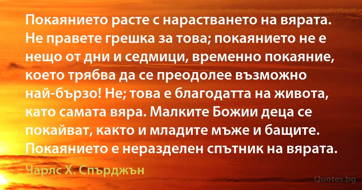 Покаянието расте с нарастването на вярата. Не правете грешка за това; покаянието не е нещо от дни и седмици, временно покаяние, което трябва да се преодолее възможно най-бързо! Не; това е благодатта на живота, като самата вяра. Малките Божии деца се покайват, както и младите мъже и бащите. Покаянието е неразделен спътник на вярата. (Чарлс Х. Спърджън)