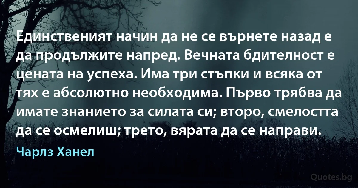 Единственият начин да не се върнете назад е да продължите напред. Вечната бдителност е цената на успеха. Има три стъпки и всяка от тях е абсолютно необходима. Първо трябва да имате знанието за силата си; второ, смелостта да се осмелиш; трето, вярата да се направи. (Чарлз Ханел)