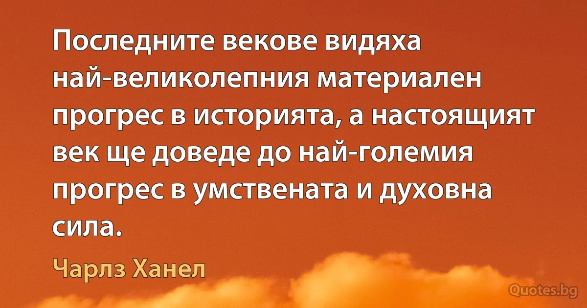 Последните векове видяха най-великолепния материален прогрес в историята, а настоящият век ще доведе до най-големия прогрес в умствената и духовна сила. (Чарлз Ханел)