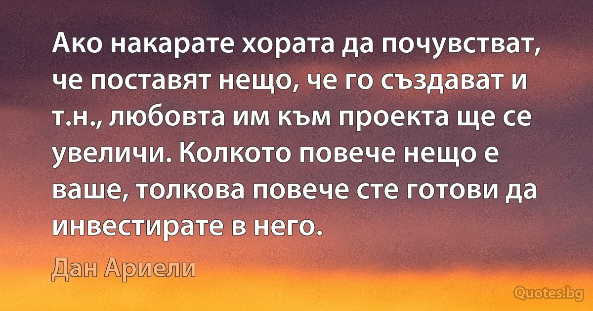 Ако накарате хората да почувстват, че поставят нещо, че го създават и т.н., любовта им към проекта ще се увеличи. Колкото повече нещо е ваше, толкова повече сте готови да инвестирате в него. (Дан Ариели)