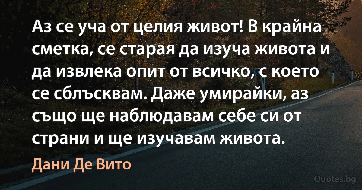 Аз се уча от целия живот! В крайна сметка, се старая да изуча живота и да извлека опит от всичко, с което се сблъсквам. Даже умирайки, аз също ще наблюдавам себе си от страни и ще изучавам живота. (Дани Де Вито)