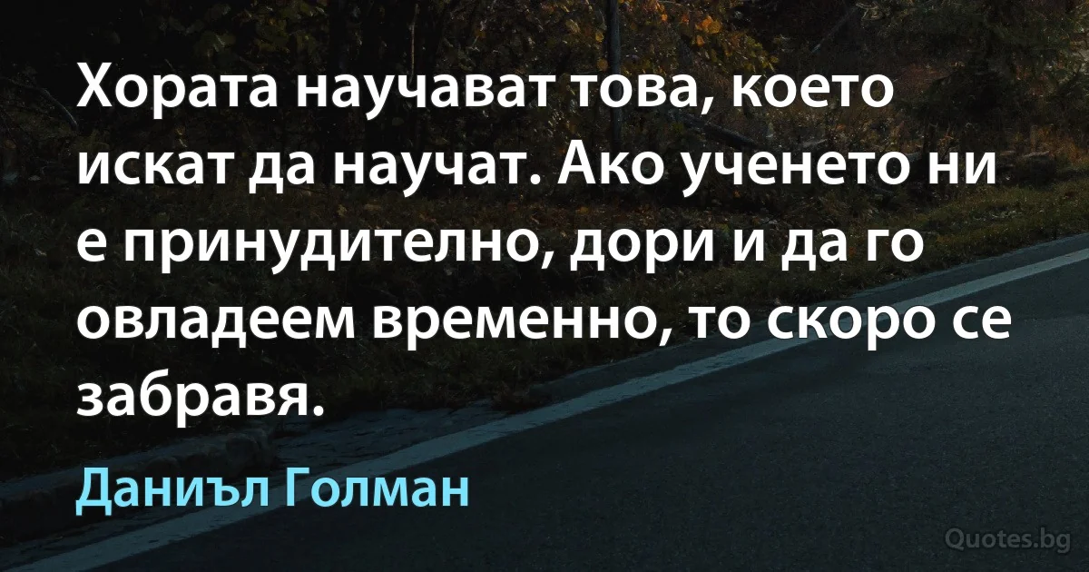 Хората научават това, което искат да научат. Ако ученето ни е принудително, дори и да го овладеем временно, то скоро се забравя. (Даниъл Голман)