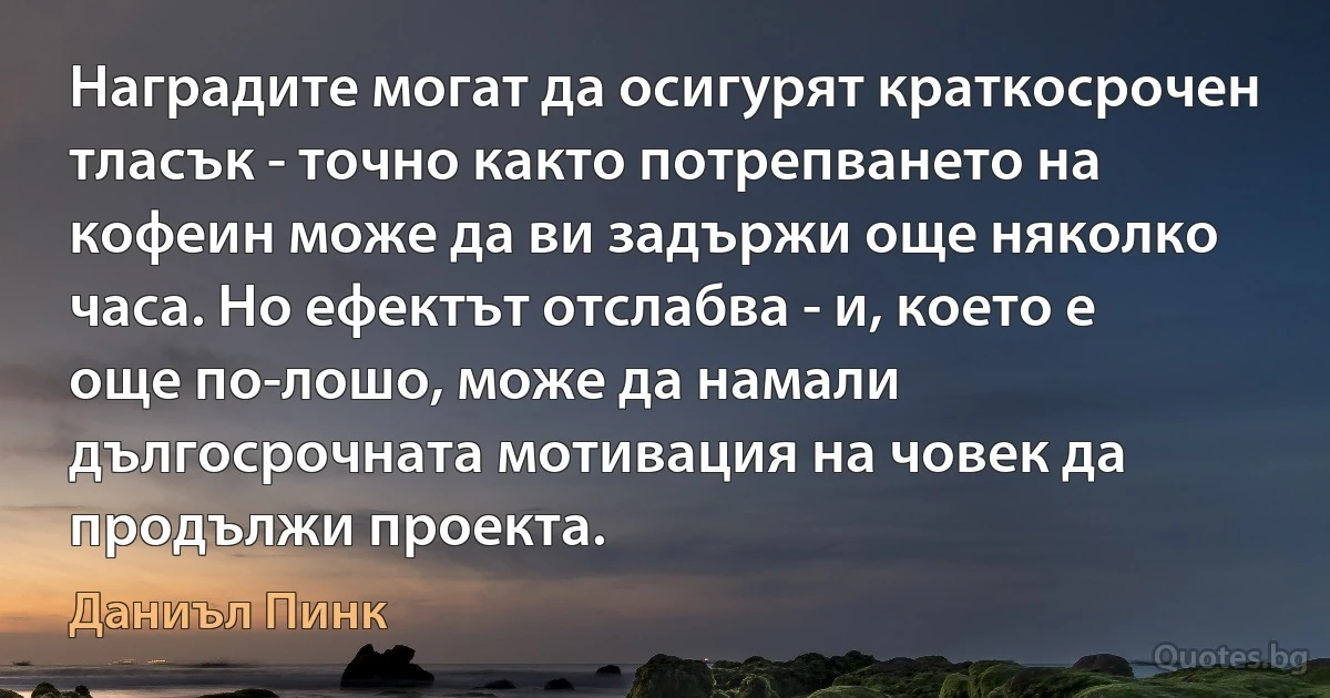 Наградите могат да осигурят краткосрочен тласък - точно както потрепването на кофеин може да ви задържи още няколко часа. Но ефектът отслабва - и, което е още по-лошо, може да намали дългосрочната мотивация на човек да продължи проекта. (Даниъл Пинк)