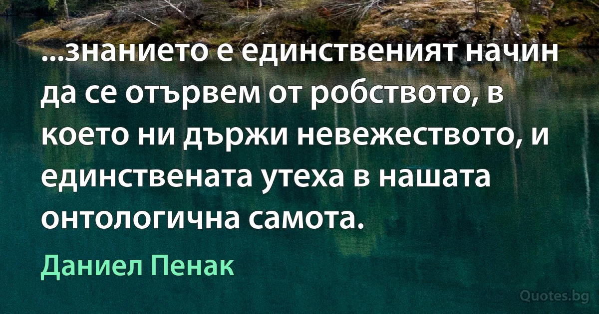 ...знанието е единственият начин да се отървем от робството, в което ни държи невежеството, и единствената утеха в нашата онтологична самота. (Даниел Пенак)