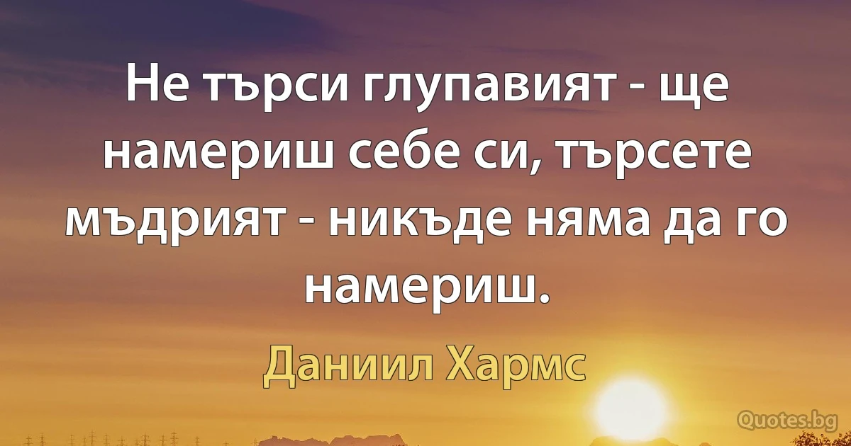 Не търси глупавият - ще намериш себе си, търсете мъдрият - никъде няма да го намериш. (Даниил Хармс)