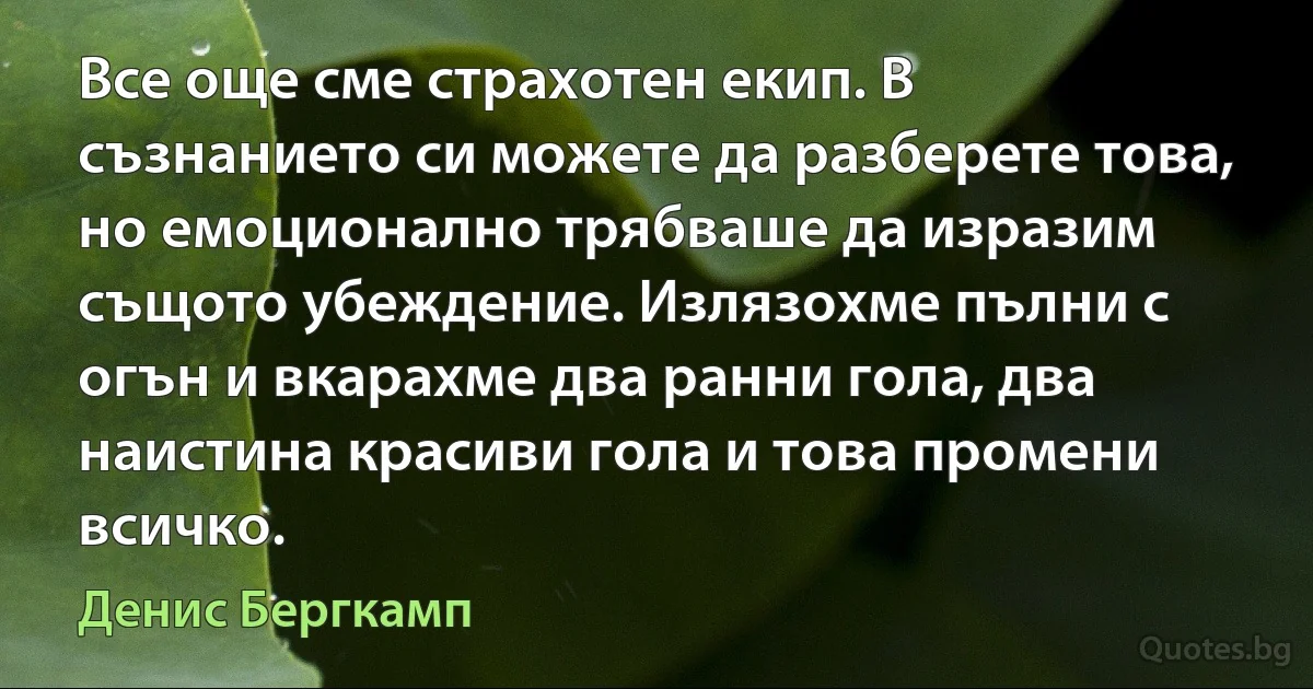 Все още сме страхотен екип. В съзнанието си можете да разберете това, но емоционално трябваше да изразим същото убеждение. Излязохме пълни с огън и вкарахме два ранни гола, два наистина красиви гола и това промени всичко. (Денис Бергкамп)