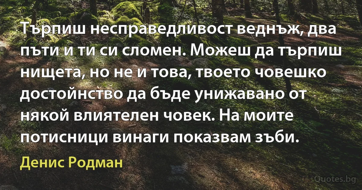 Търпиш несправедливост веднъж, два пъти и ти си сломен. Можеш да търпиш нищета, но не и това, твоето човешко достойнство да бъде унижавано от някой влиятелен човек. На моите потисници винаги показвам зъби. (Денис Родман)