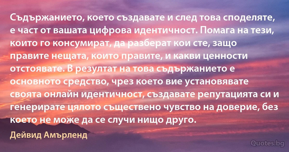 Съдържанието, което създавате и след това споделяте, е част от вашата цифрова идентичност. Помага на тези, които го консумират, да разберат кои сте, защо правите нещата, които правите, и какви ценности отстоявате. В резултат на това съдържанието е основното средство, чрез което вие установявате своята онлайн идентичност, създавате репутацията си и генерирате цялото съществено чувство на доверие, без което не може да се случи нищо друго. (Дейвид Амърленд)