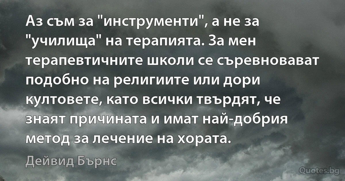 Аз съм за "инструменти", а не за "училища" на терапията. За мен терапевтичните школи се съревновават подобно на религиите или дори култовете, като всички твърдят, че знаят причината и имат най-добрия метод за лечение на хората. (Дейвид Бърнс)