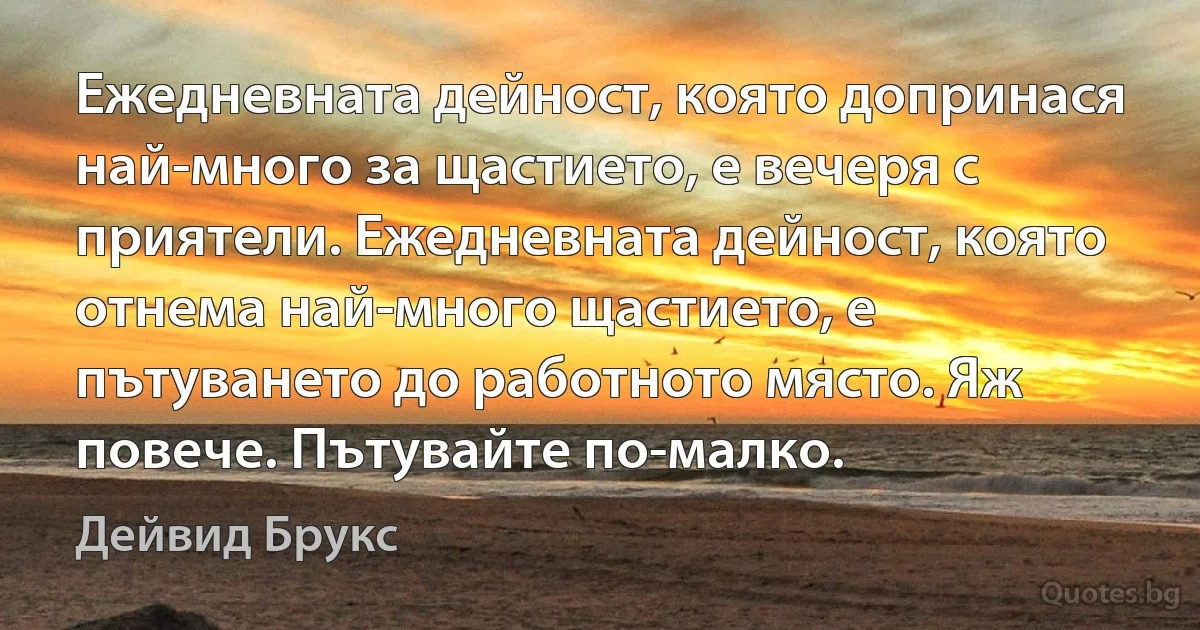 Ежедневната дейност, която допринася най-много за щастието, е вечеря с приятели. Ежедневната дейност, която отнема най-много щастието, е пътуването до работното място. Яж повече. Пътувайте по-малко. (Дейвид Брукс)