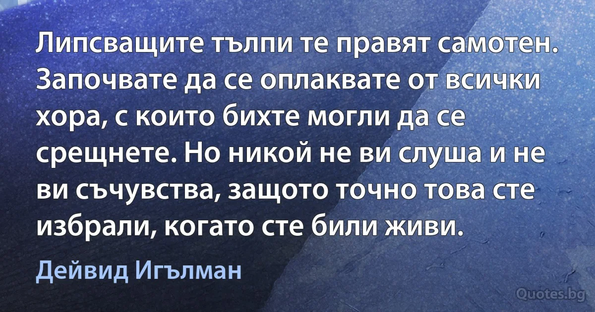 Липсващите тълпи те правят самотен. Започвате да се оплаквате от всички хора, с които бихте могли да се срещнете. Но никой не ви слуша и не ви съчувства, защото точно това сте избрали, когато сте били живи. (Дейвид Игълман)