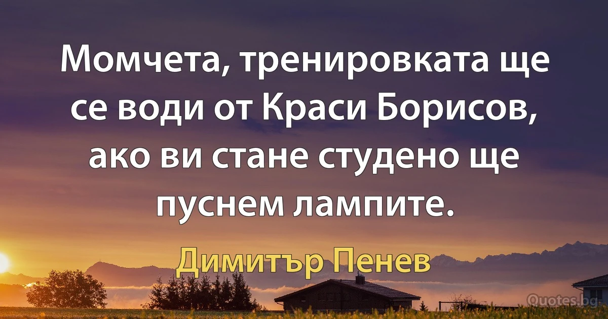 Момчета, тренировката ще се води от Краси Борисов, ако ви стане студено ще пуснем лампите. (Димитър Пенев)