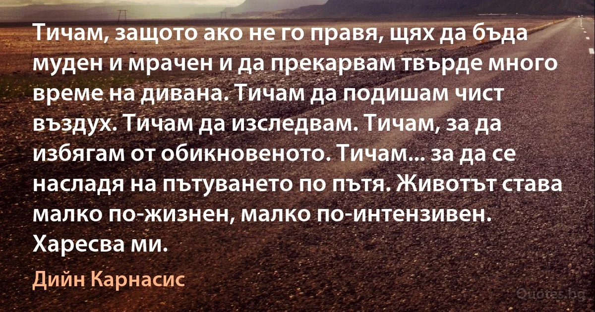 Тичам, защото ако не го правя, щях да бъда муден и мрачен и да прекарвам твърде много време на дивана. Тичам да подишам чист въздух. Тичам да изследвам. Тичам, за да избягам от обикновеното. Тичам... за да се насладя на пътуването по пътя. Животът става малко по-жизнен, малко по-интензивен. Харесва ми. (Дийн Карнасис)