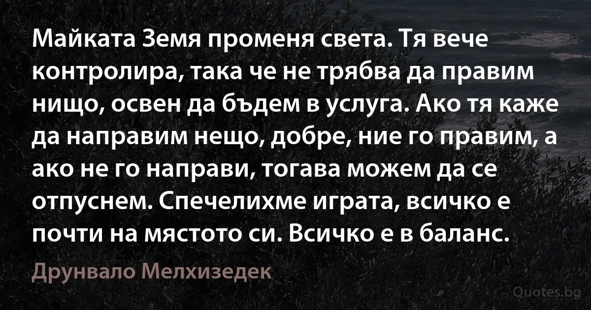 Майката Земя променя света. Тя вече контролира, така че не трябва да правим нищо, освен да бъдем в услуга. Ако тя каже да направим нещо, добре, ние го правим, а ако не го направи, тогава можем да се отпуснем. Спечелихме играта, всичко е почти на мястото си. Всичко е в баланс. (Друнвало Мелхизедек)