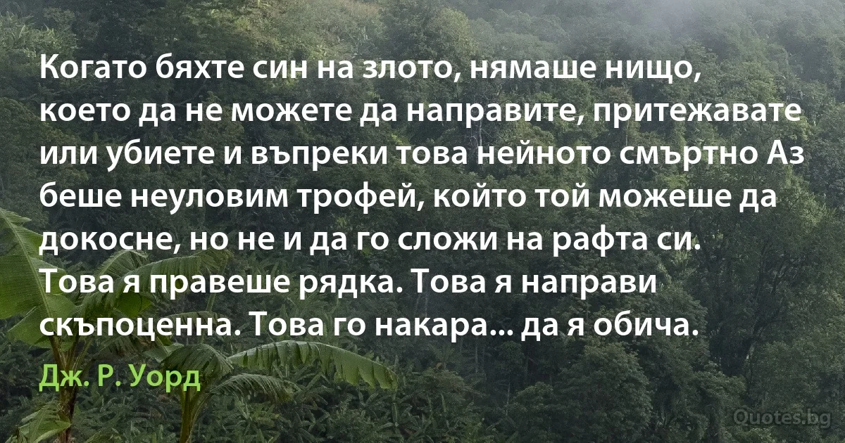 Когато бяхте син на злото, нямаше нищо, което да не можете да направите, притежавате или убиете и въпреки това нейното смъртно Аз беше неуловим трофей, който той можеше да докосне, но не и да го сложи на рафта си. Това я правеше рядка. Това я направи скъпоценна. Това го накара... да я обича. (Дж. Р. Уорд)