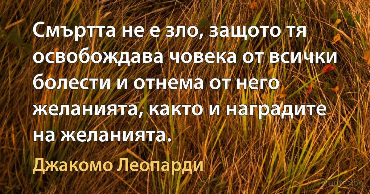 Смъртта не е зло, защото тя освобождава човека от всички болести и отнема от него желанията, както и наградите на желанията. (Джакомо Леопарди)