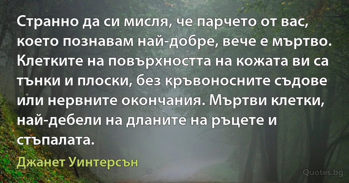 Странно да си мисля, че парчето от вас, което познавам най-добре, вече е мъртво. Клетките на повърхността на кожата ви са тънки и плоски, без кръвоносните съдове или нервните окончания. Мъртви клетки, най-дебели на дланите на ръцете и стъпалата. (Джанет Уинтерсън)