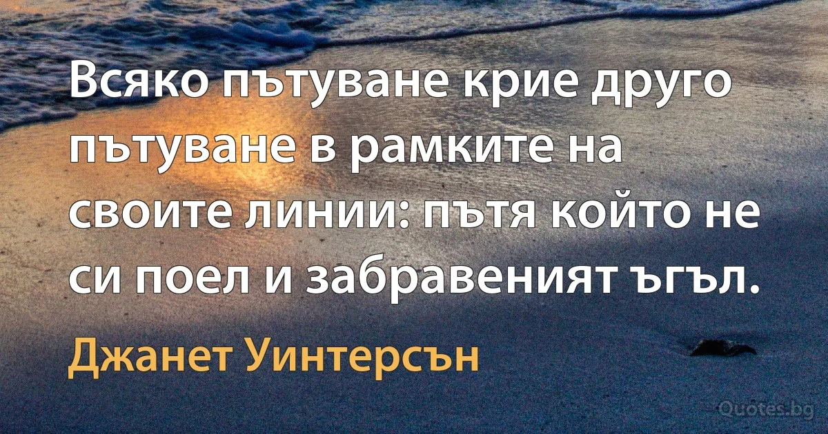 Всяко пътуване крие друго пътуване в рамките на своите линии: пътя който не си поел и забравеният ъгъл. (Джанет Уинтерсън)