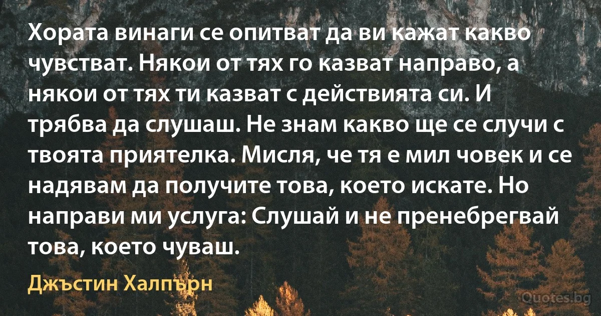 Хората винаги се опитват да ви кажат какво чувстват. Някои от тях го казват направо, а някои от тях ти казват с действията си. И трябва да слушаш. Не знам какво ще се случи с твоята приятелка. Мисля, че тя е мил човек и се надявам да получите това, което искате. Но направи ми услуга: Слушай и не пренебрегвай това, което чуваш. (Джъстин Халпърн)