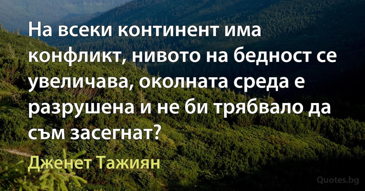 На всеки континент има конфликт, нивото на бедност се увеличава, околната среда е разрушена и не би трябвало да съм засегнат? (Дженет Тажиян)