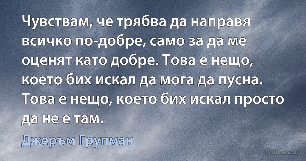 Чувствам, че трябва да направя всичко по-добре, само за да ме оценят като добре. Това е нещо, което бих искал да мога да пусна. Това е нещо, което бих искал просто да не е там. (Джеръм Групман)