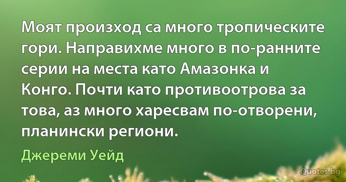 Моят произход са много тропическите гори. Направихме много в по-ранните серии на места като Амазонка и Конго. Почти като противоотрова за това, аз много харесвам по-отворени, планински региони. (Джереми Уейд)