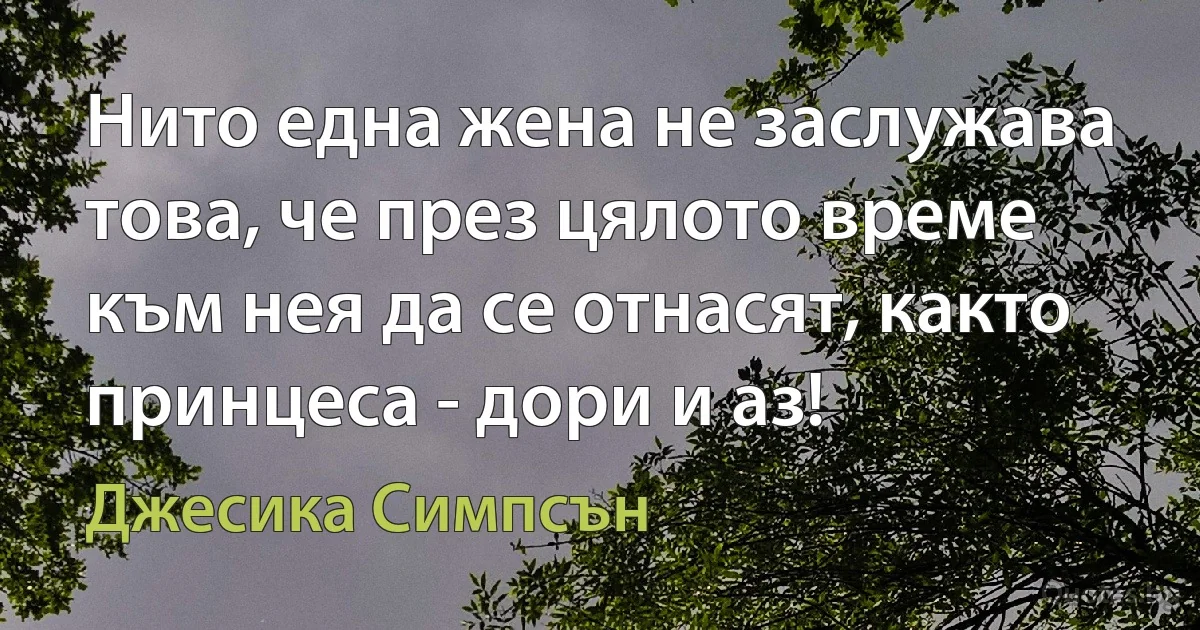 Нито една жена не заслужава това, че през цялото време към нея да се отнасят, както принцеса - дори и аз! (Джесика Симпсън)