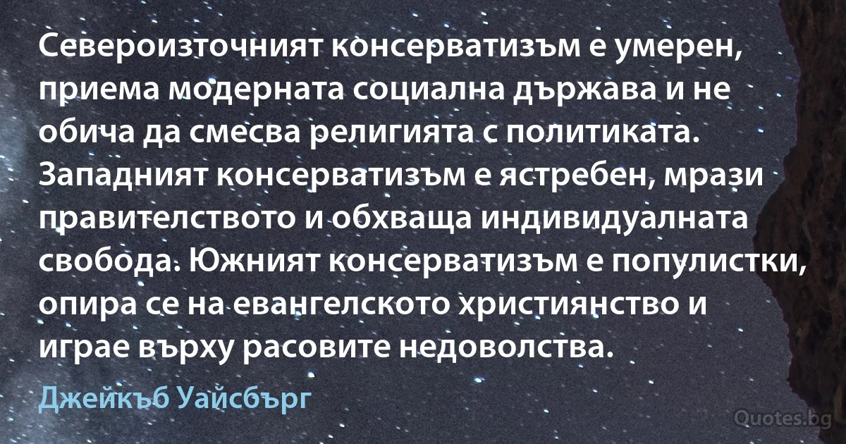 Североизточният консерватизъм е умерен, приема модерната социална държава и не обича да смесва религията с политиката. Западният консерватизъм е ястребен, мрази правителството и обхваща индивидуалната свобода. Южният консерватизъм е популистки, опира се на евангелското християнство и играе върху расовите недоволства. (Джейкъб Уайсбърг)