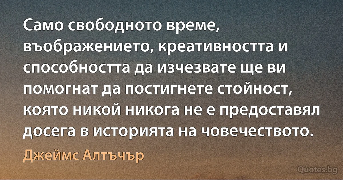 Само свободното време, въображението, креативността и способността да изчезвате ще ви помогнат да постигнете стойност, която никой никога не е предоставял досега в историята на човечеството. (Джеймс Алтъчър)