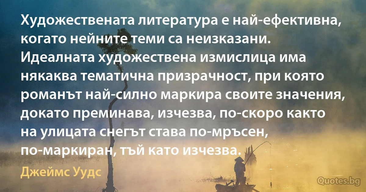 Художествената литература е най-ефективна, когато нейните теми са неизказани. Идеалната художествена измислица има някаква тематична призрачност, при която романът най-силно маркира своите значения, докато преминава, изчезва, по-скоро както на улицата снегът става по-мръсен, по-маркиран, тъй като изчезва. (Джеймс Уудс)