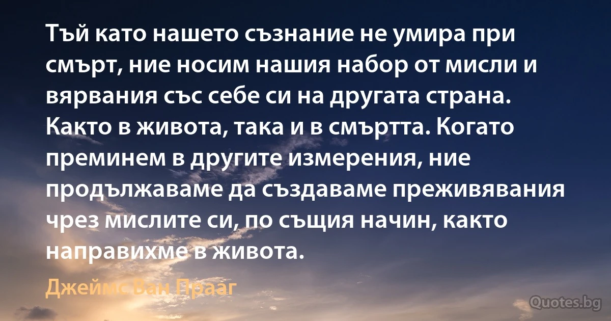 Тъй като нашето съзнание не умира при смърт, ние носим нашия набор от мисли и вярвания със себе си на другата страна. Както в живота, така и в смъртта. Когато преминем в другите измерения, ние продължаваме да създаваме преживявания чрез мислите си, по същия начин, както направихме в живота. (Джеймс Ван Прааг)