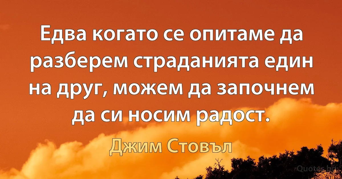 Едва когато се опитаме да разберем страданията един на друг, можем да започнем да си носим радост. (Джим Стовъл)