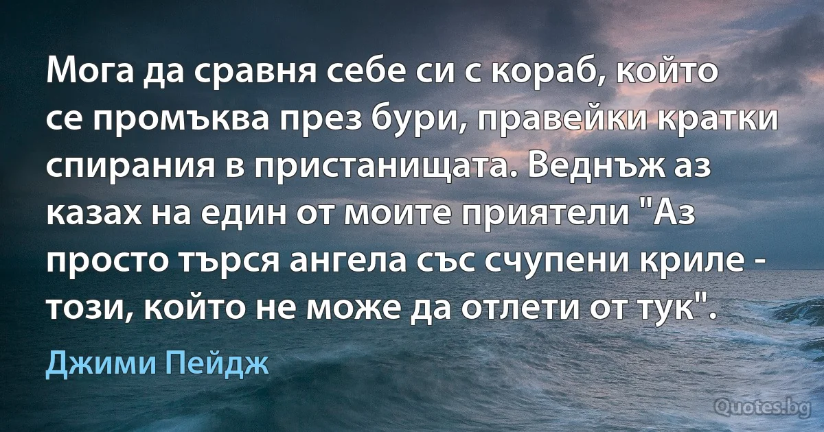 Мога да сравня себе си с кораб, който се промъква през бури, правейки кратки спирания в пристанищата. Веднъж аз казах на един от моите приятели "Аз просто търся ангела със счупени криле - този, който не може да отлети от тук". (Джими Пейдж)