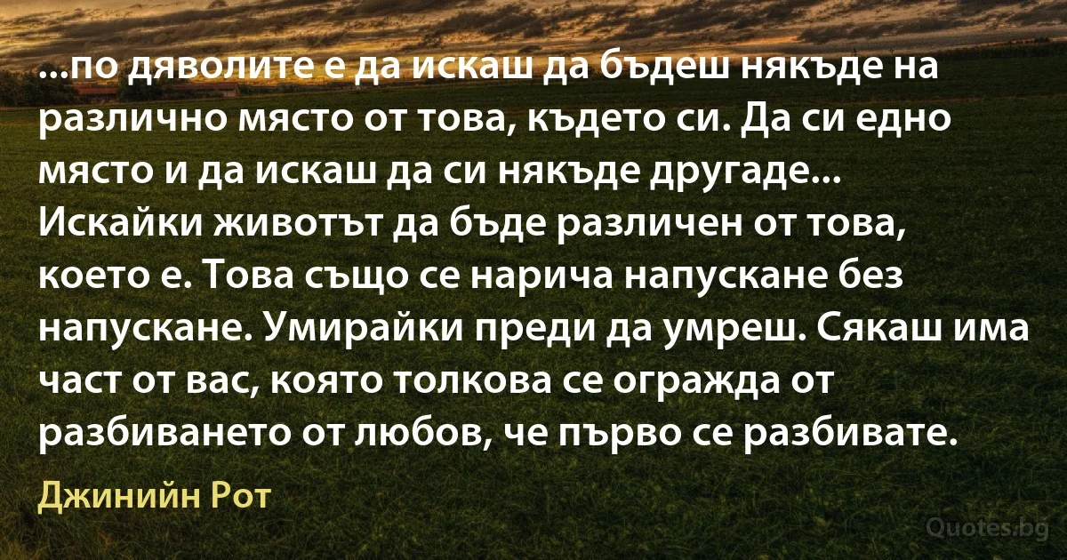 ...по дяволите е да искаш да бъдеш някъде на различно място от това, където си. Да си едно място и да искаш да си някъде другаде... Искайки животът да бъде различен от това, което е. Това също се нарича напускане без напускане. Умирайки преди да умреш. Сякаш има част от вас, която толкова се огражда от разбиването от любов, че първо се разбивате. (Джинийн Рот)