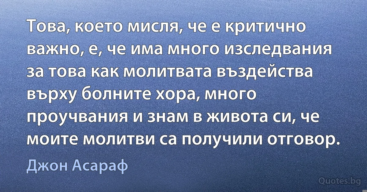 Това, което мисля, че е критично важно, е, че има много изследвания за това как молитвата въздейства върху болните хора, много проучвания и знам в живота си, че моите молитви са получили отговор. (Джон Асараф)