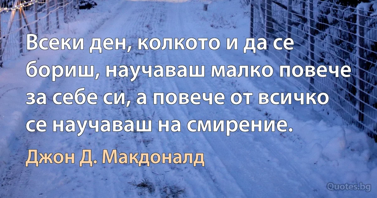 Всеки ден, колкото и да се бориш, научаваш малко повече за себе си, а повече от всичко се научаваш на смирение. (Джон Д. Макдоналд)