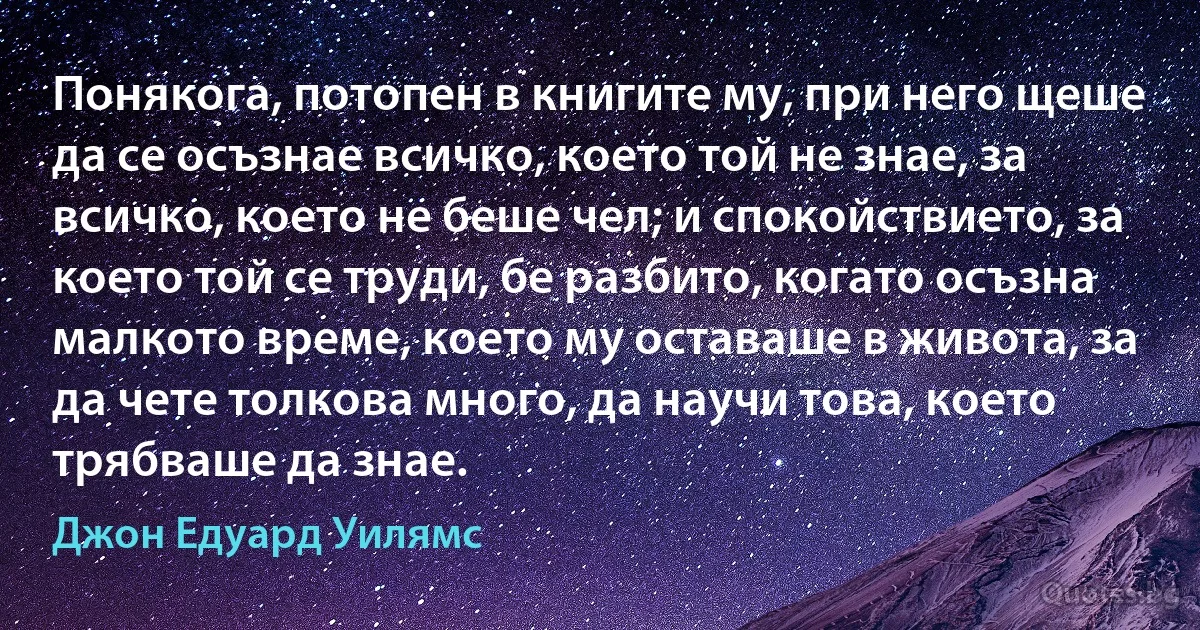 Понякога, потопен в книгите му, при него щеше да се осъзнае всичко, което той не знае, за всичко, което не беше чел; и спокойствието, за което той се труди, бе разбито, когато осъзна малкото време, което му оставаше в живота, за да чете толкова много, да научи това, което трябваше да знае. (Джон Едуард Уилямс)