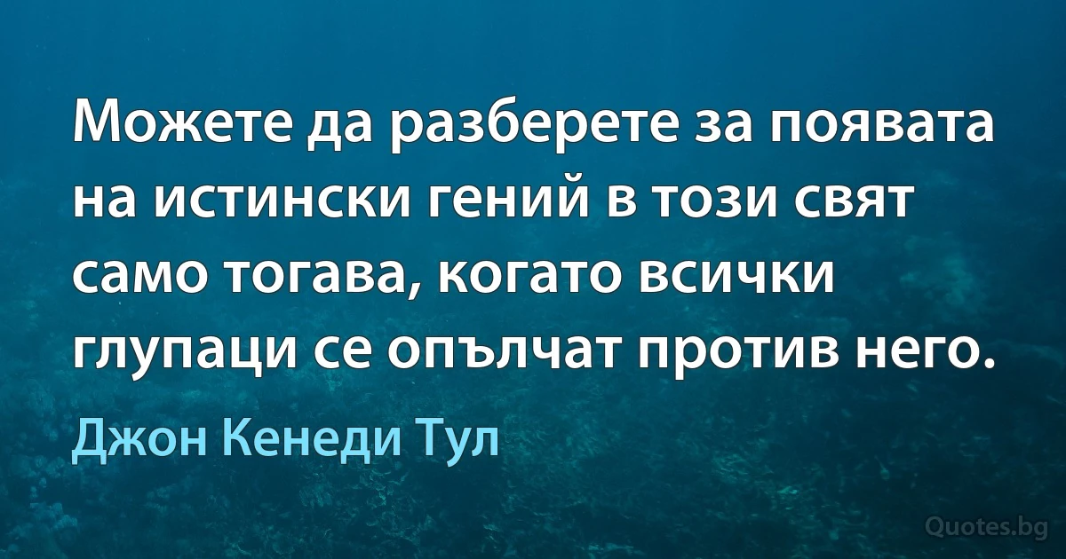 Можете да разберете за появата на истински гений в този свят само тогава, когато всички глупаци се опълчат против него. (Джон Кенеди Тул)