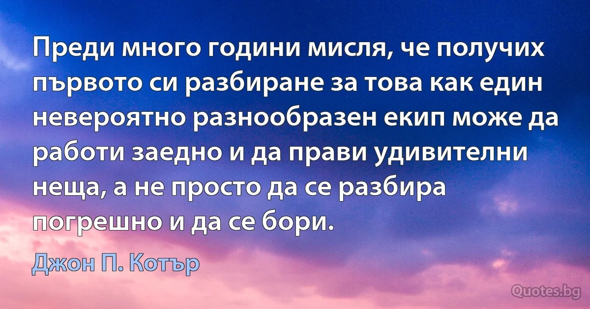 Преди много години мисля, че получих първото си разбиране за това как един невероятно разнообразен екип може да работи заедно и да прави удивителни неща, а не просто да се разбира погрешно и да се бори. (Джон П. Котър)