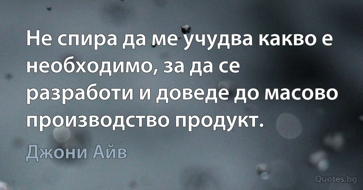 Не спира да ме учудва какво е необходимо, за да се разработи и доведе до масово производство продукт. (Джони Айв)