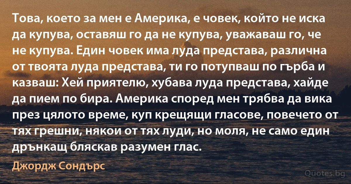 Това, което за мен е Америка, е човек, който не иска да купува, оставяш го да не купува, уважаваш го, че не купува. Един човек има луда представа, различна от твоята луда представа, ти го потупваш по гърба и казваш: Хей приятелю, хубава луда представа, хайде да пием по бира. Америка според мен трябва да вика през цялото време, куп крещящи гласове, повечето от тях грешни, някои от тях луди, но моля, не само един дрънкащ бляскав разумен глас. (Джордж Сондърс)