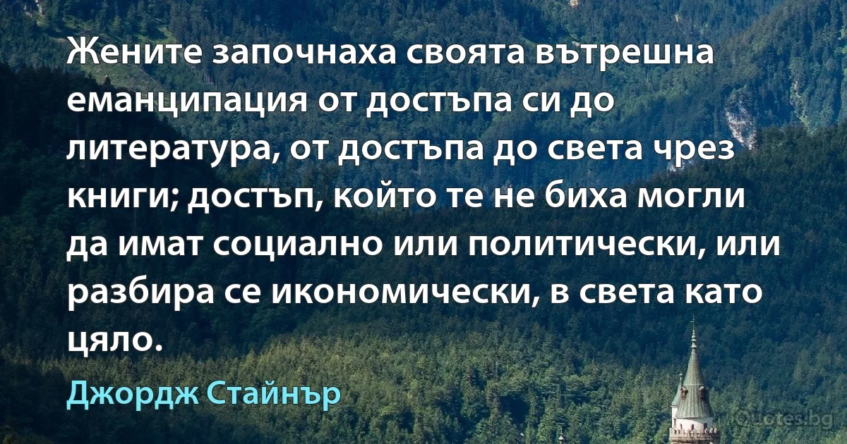 Жените започнаха своята вътрешна еманципация от достъпа си до литература, от достъпа до света чрез книги; достъп, който те не биха могли да имат социално или политически, или разбира се икономически, в света като цяло. (Джордж Стайнър)